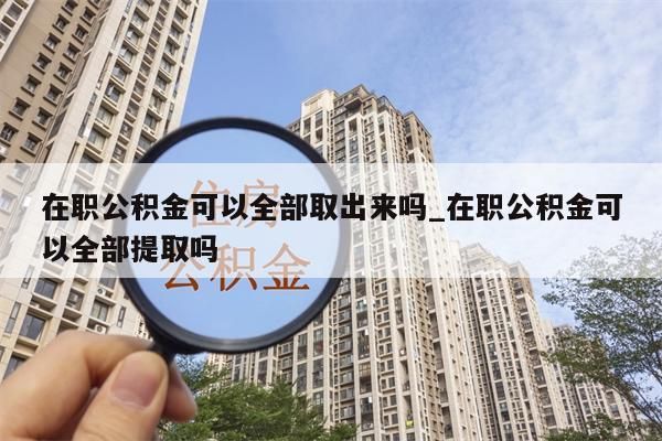 在职公积金可以全部取出来吗_在职公积金可以全部提取吗